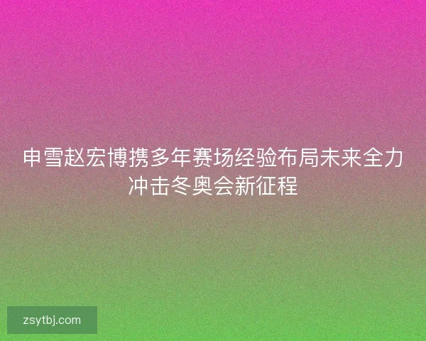 申雪赵宏博携多年赛场经验布局未来全力冲击冬奥会新征程