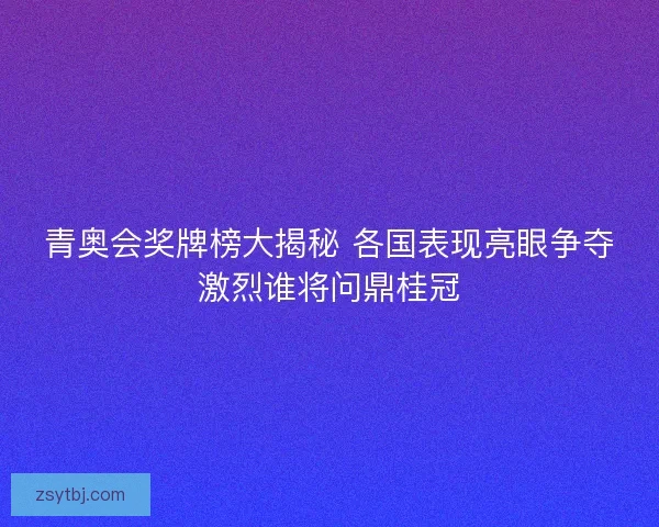 青奥会奖牌榜大揭秘 各国表现亮眼争夺激烈谁将问鼎桂冠