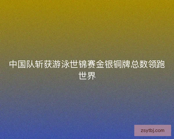 中国队斩获游泳世锦赛金银铜牌总数领跑世界