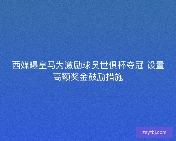 西媒曝皇马为激励球员世俱杯夺冠 设置高额奖金鼓励措施