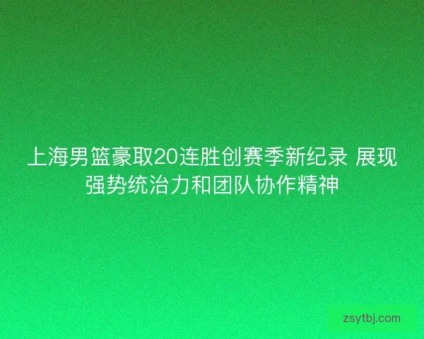 上海男篮豪取20连胜创赛季新纪录 展现强势统治力和团队协作精神