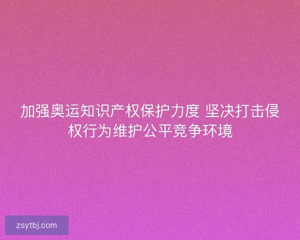 加强奥运知识产权保护力度 坚决打击侵权行为维护公平竞争环境