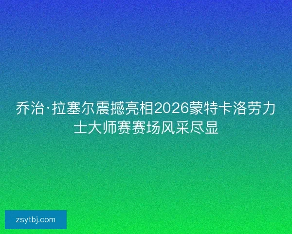乔治·拉塞尔震撼亮相2026蒙特卡洛劳力士大师赛赛场风采尽显