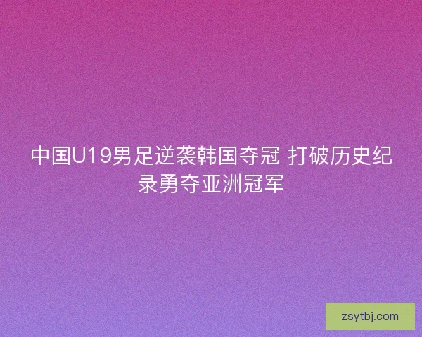 中国U19男足逆袭韩国夺冠 打破历史纪录勇夺亚洲冠军