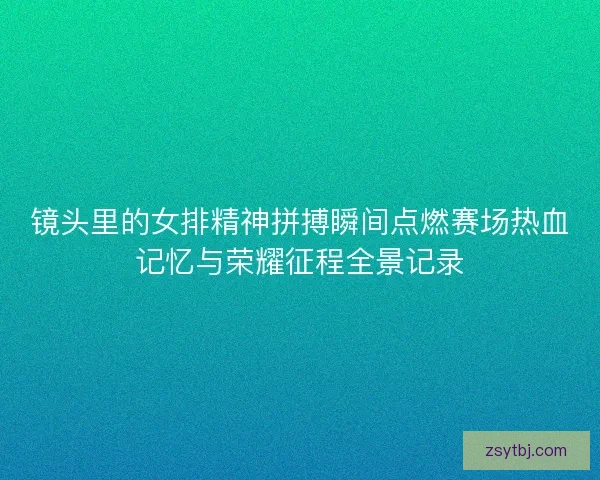 镜头里的女排精神拼搏瞬间点燃赛场热血记忆与荣耀征程全景记录